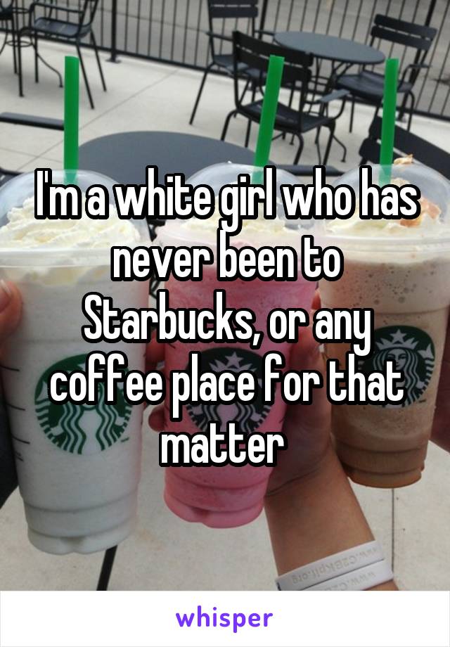 I'm a white girl who has never been to Starbucks, or any coffee place for that matter 