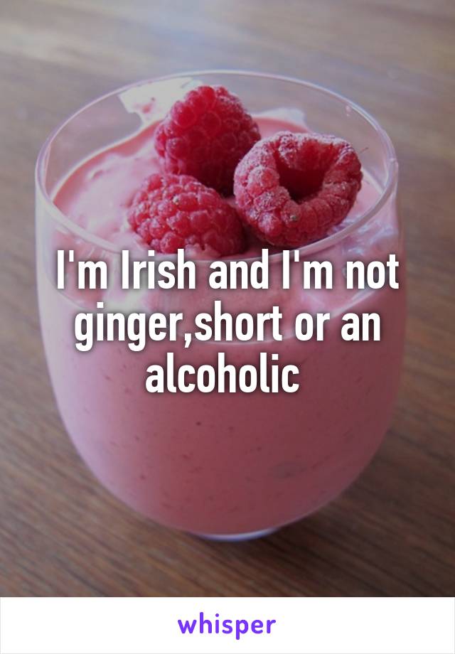 I'm Irish and I'm not ginger,short or an alcoholic 