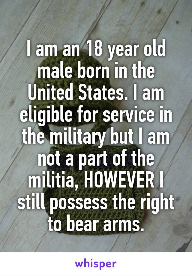 I am an 18 year old male born in the United States. I am eligible for service in the military but I am not a part of the militia, HOWEVER I still possess the right to bear arms.