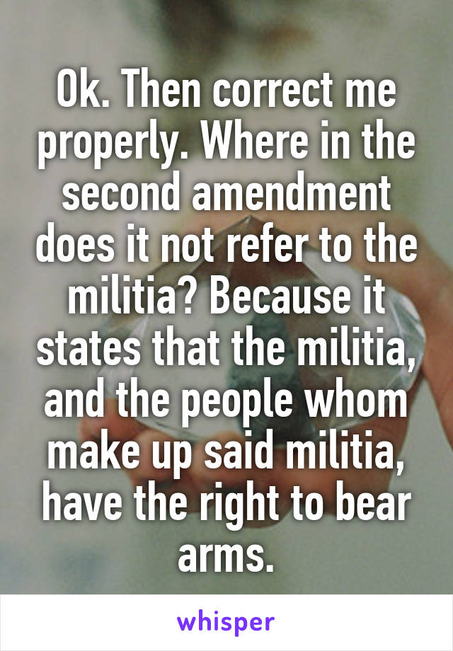 Ok. Then correct me properly. Where in the second amendment does it not refer to the militia? Because it states that the militia, and the people whom make up said militia, have the right to bear arms.