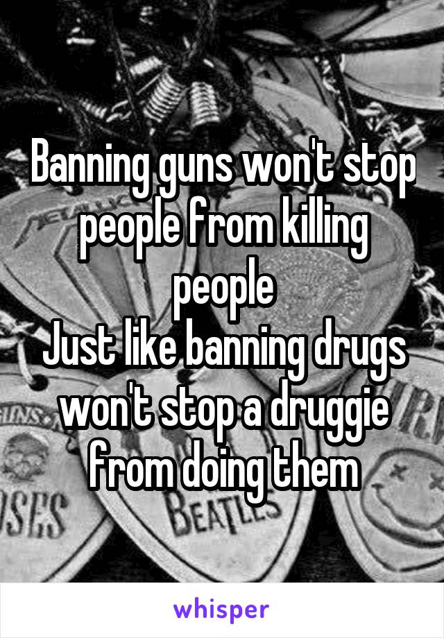 Banning guns won't stop people from killing people
Just like banning drugs won't stop a druggie from doing them