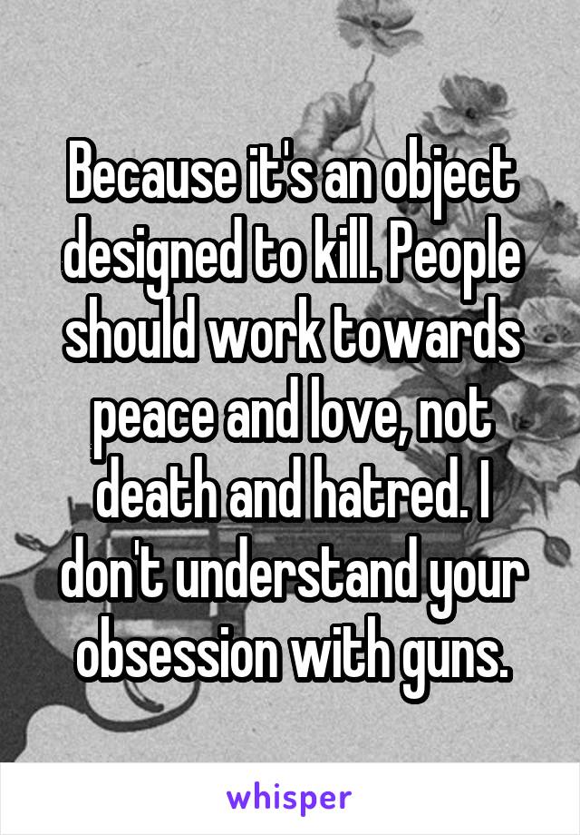 Because it's an object designed to kill. People should work towards peace and love, not death and hatred. I don't understand your obsession with guns.