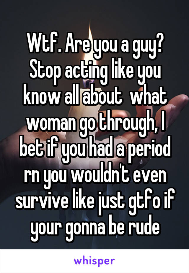 Wtf. Are you a guy? Stop acting like you know all about  what woman go through, I bet if you had a period rn you wouldn't even survive like just gtfo if your gonna be rude