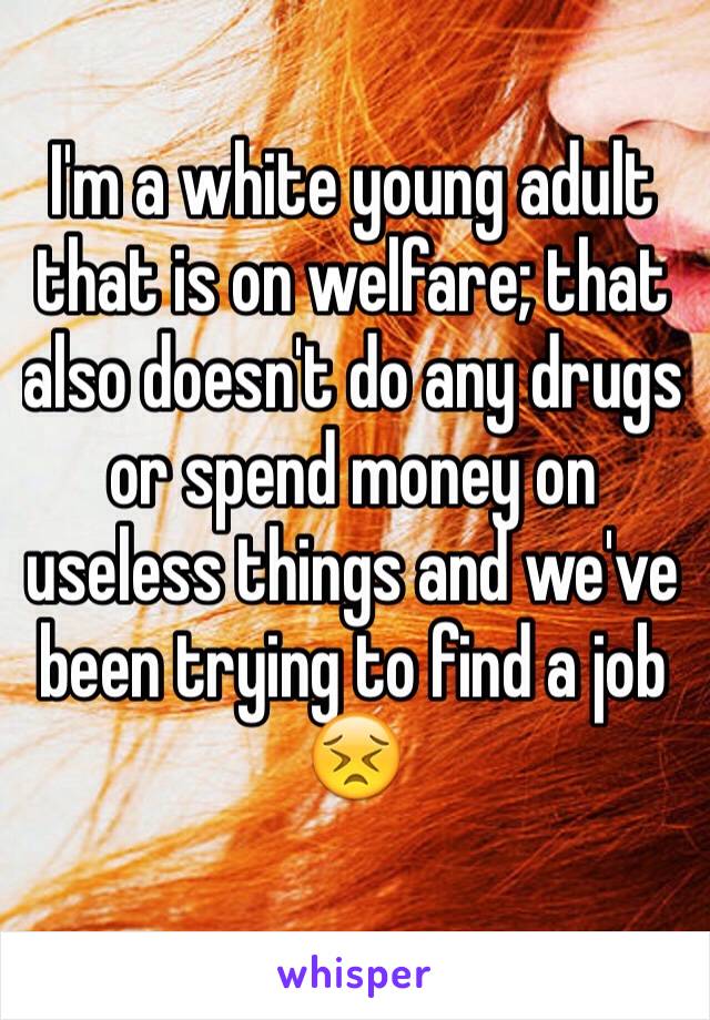 I'm a white young adult that is on welfare; that also doesn't do any drugs or spend money on useless things and we've been trying to find a job
😣
