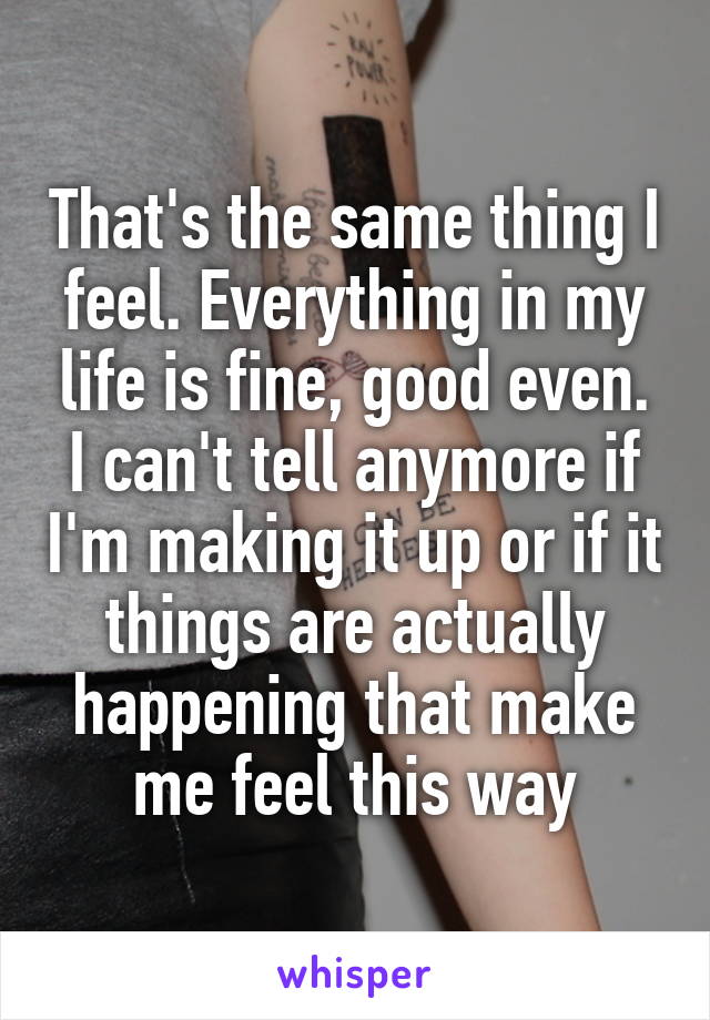 That's the same thing I feel. Everything in my life is fine, good even. I can't tell anymore if I'm making it up or if it things are actually happening that make me feel this way