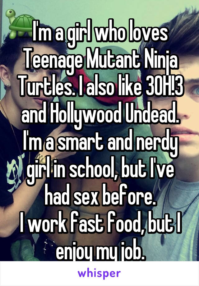 I'm a girl who loves Teenage Mutant Ninja Turtles. I also like 3OH!3 and Hollywood Undead.
I'm a smart and nerdy girl in school, but I've had sex before.
I work fast food, but I enjoy my job.