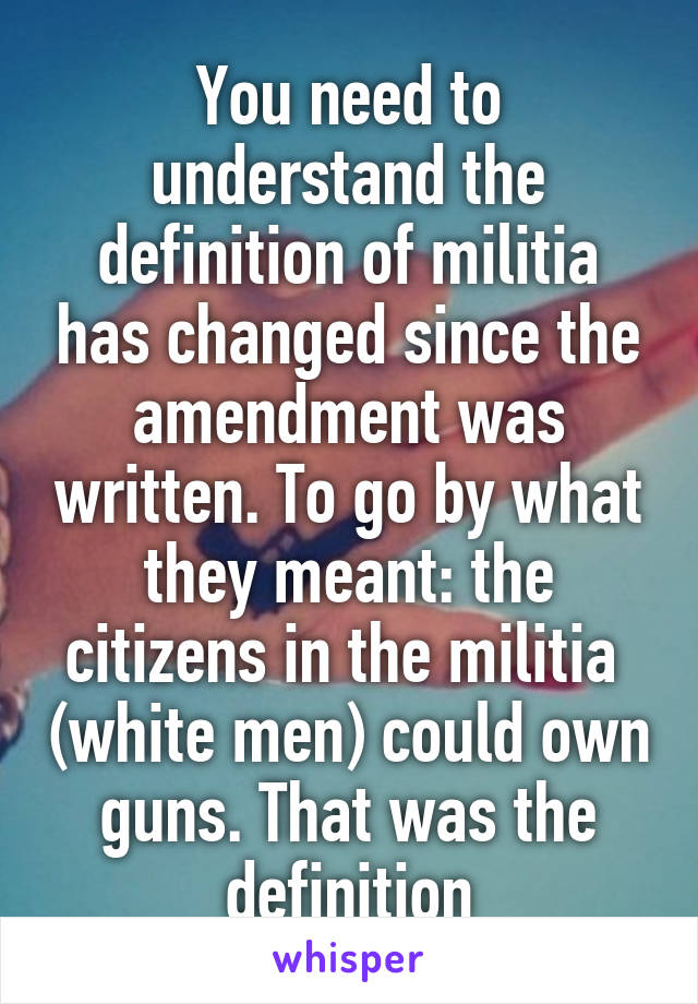 You need to understand the definition of militia has changed since the amendment was written. To go by what they meant: the citizens in the militia  (white men) could own guns. That was the definition