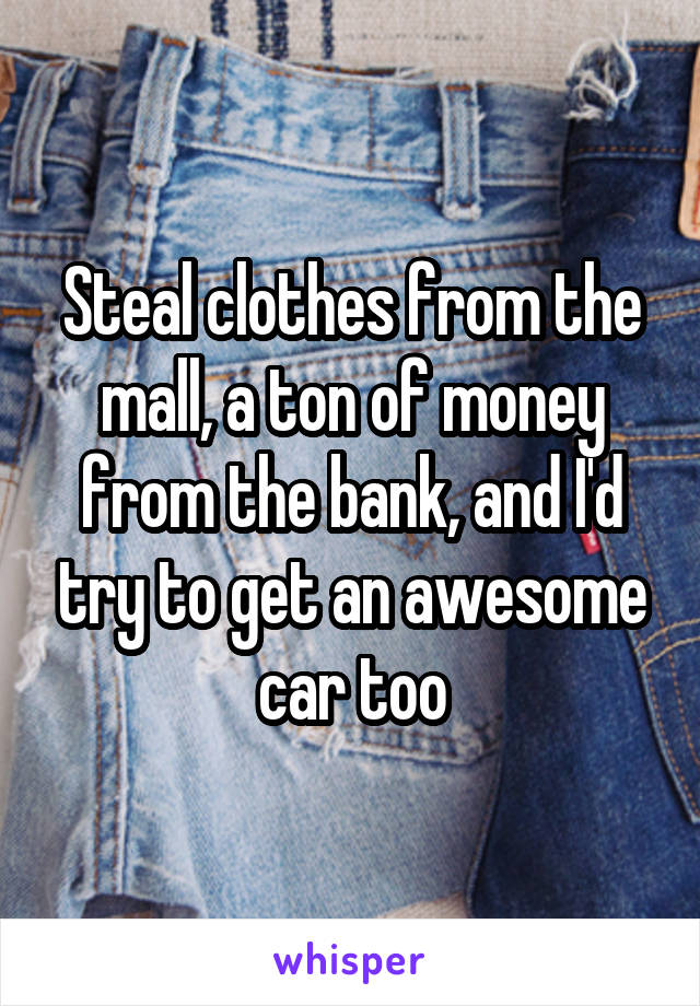 Steal clothes from the mall, a ton of money from the bank, and I'd try to get an awesome car too