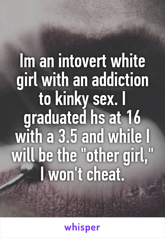 Im an intovert white girl with an addiction to kinky sex. I graduated hs at 16 with a 3.5 and while I will be the "other girl," I won't cheat.