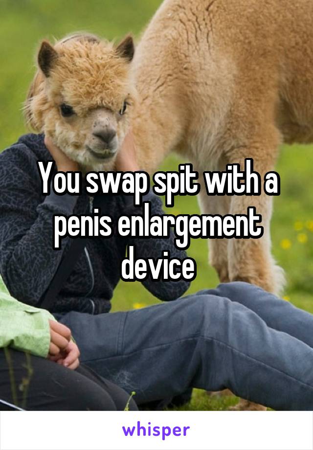 You swap spit with a penis enlargement device