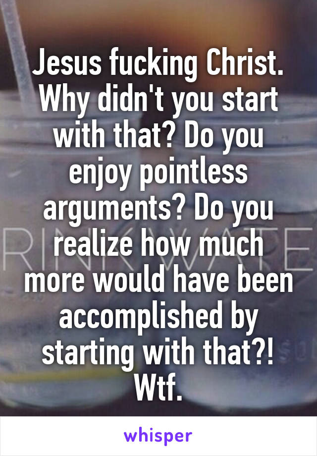 Jesus fucking Christ. Why didn't you start with that? Do you enjoy pointless arguments? Do you realize how much more would have been accomplished by starting with that?! Wtf.