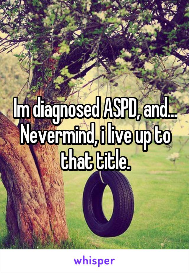 Im diagnosed ASPD, and...
Nevermind, i live up to that title.