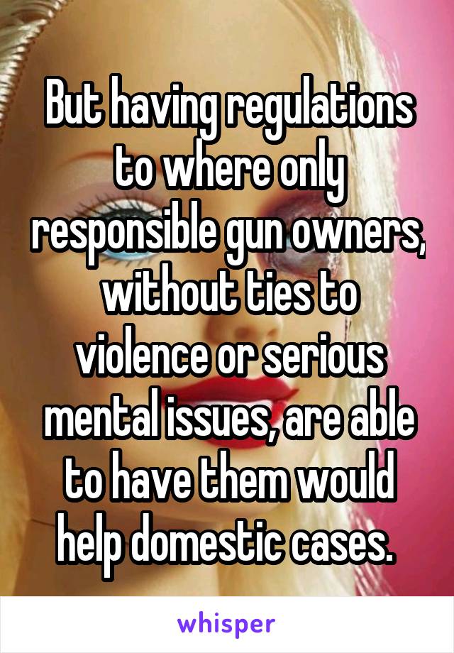 But having regulations to where only responsible gun owners, without ties to violence or serious mental issues, are able to have them would help domestic cases. 