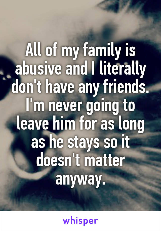 All of my family is abusive and I literally don't have any friends. I'm never going to leave him for as long as he stays so it doesn't matter anyway.