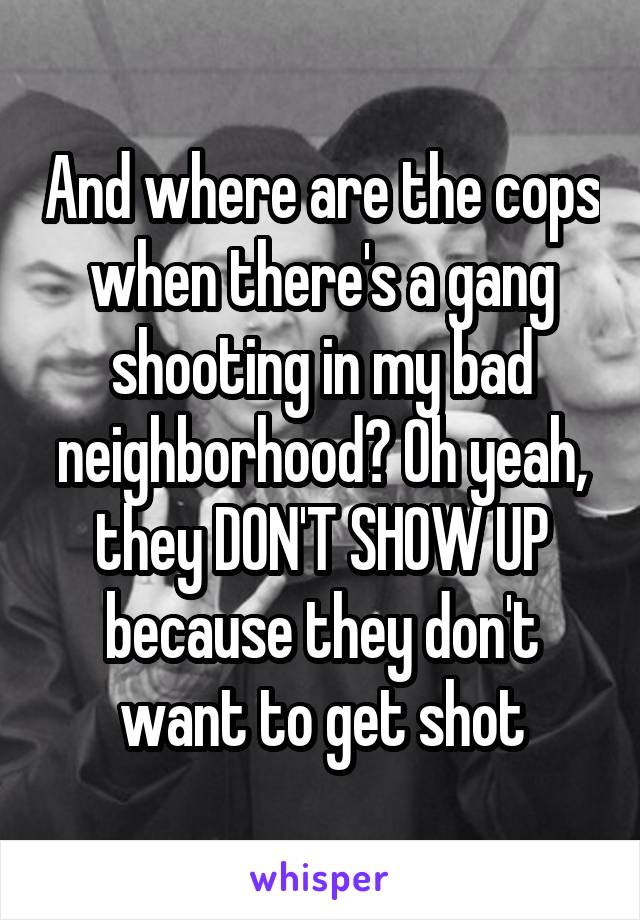 And where are the cops when there's a gang shooting in my bad neighborhood? Oh yeah, they DON'T SHOW UP because they don't want to get shot