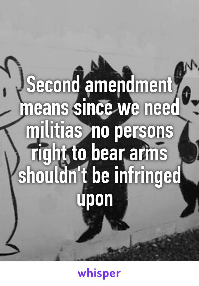 Second amendment means since we need militias  no persons right to bear arms shouldn't be infringed upon  