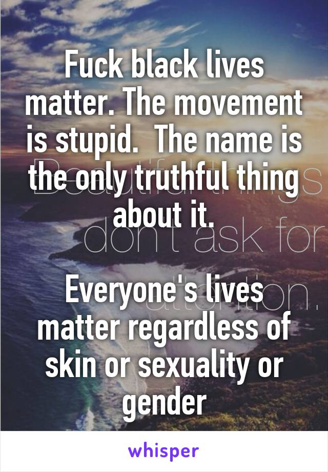 Fuck black lives matter. The movement is stupid.  The name is the only truthful thing about it.

Everyone's lives matter regardless of skin or sexuality or gender