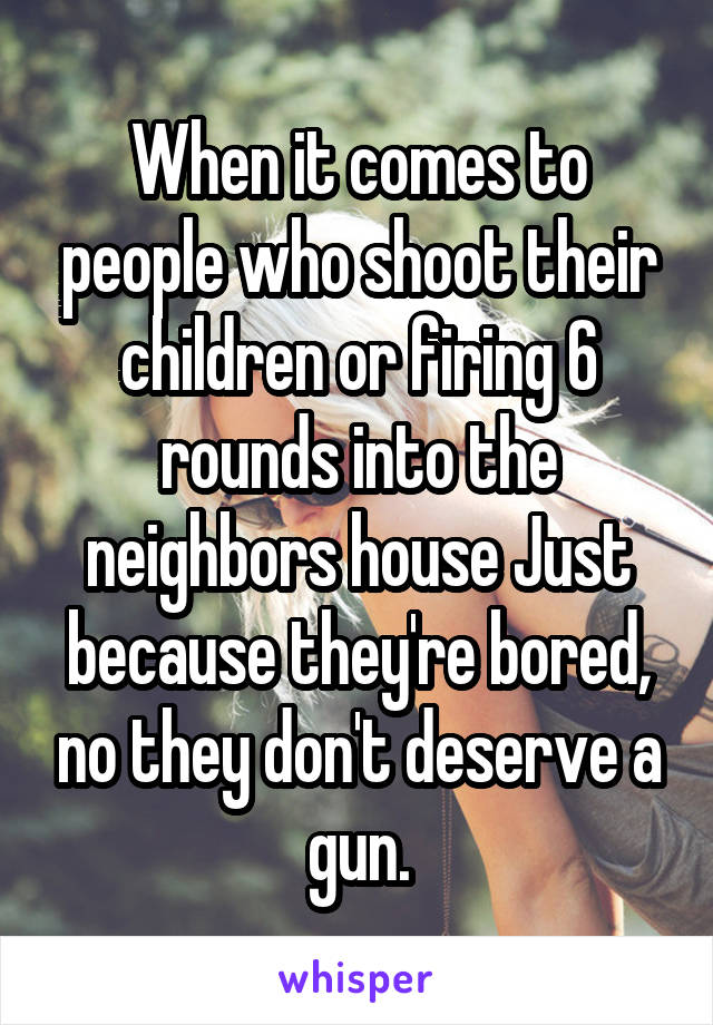 When it comes to people who shoot their children or firing 6 rounds into the neighbors house Just because they're bored, no they don't deserve a gun.