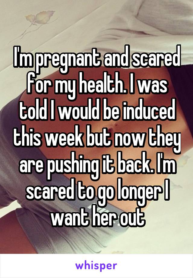 I'm pregnant and scared for my health. I was told I would be induced this week but now they are pushing it back. I'm scared to go longer I want her out