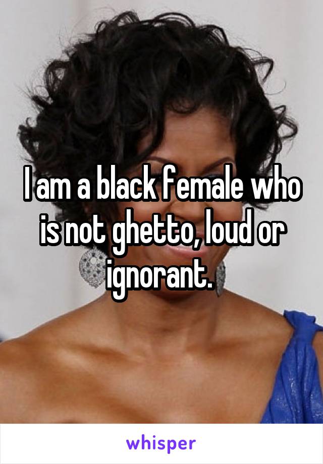 I am a black female who is not ghetto, loud or ignorant. 