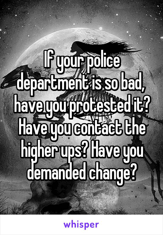 If your police department is so bad,  have you protested it? Have you contact the higher ups? Have you demanded change?