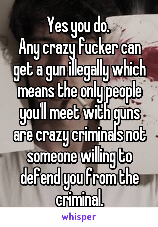 Yes you do. 
Any crazy fucker can get a gun illegally which means the only people you'll meet with guns are crazy criminals not someone willing to defend you from the criminal.