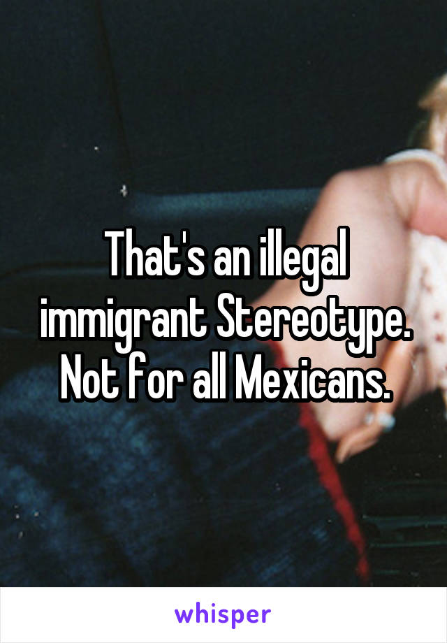 That's an illegal immigrant Stereotype. Not for all Mexicans.