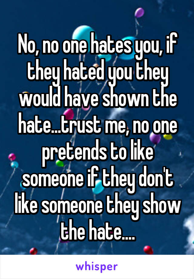 No, no one hates you, if they hated you they would have shown the hate...trust me, no one pretends to like someone if they don't like someone they show the hate....