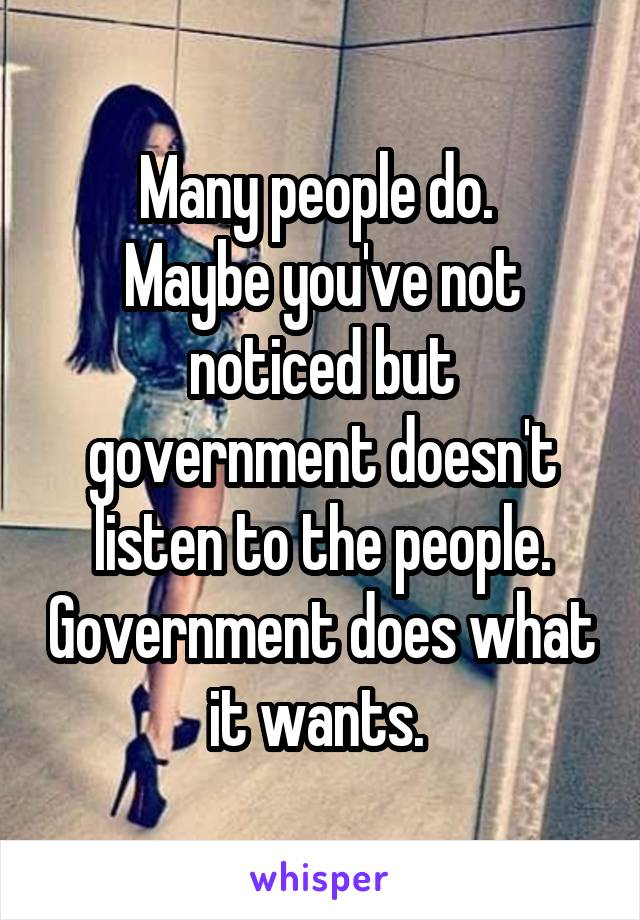 Many people do. 
Maybe you've not noticed but government doesn't listen to the people. Government does what it wants. 