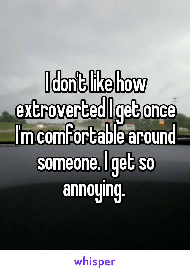 I don't like how extroverted I get once I'm comfortable around someone. I get so annoying. 