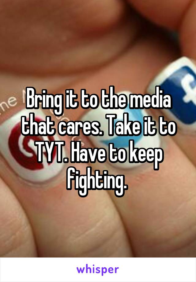 Bring it to the media that cares. Take it to TYT. Have to keep fighting. 