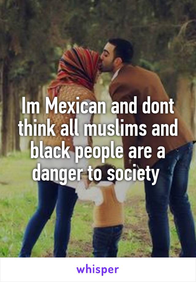 Im Mexican and dont think all muslims and black people are a danger to society 