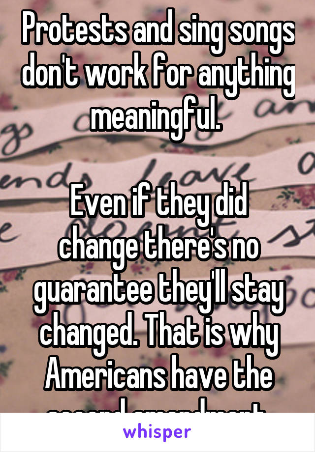 Protests and sing songs don't work for anything meaningful. 

Even if they did change there's no guarantee they'll stay changed. That is why Americans have the second amendment.