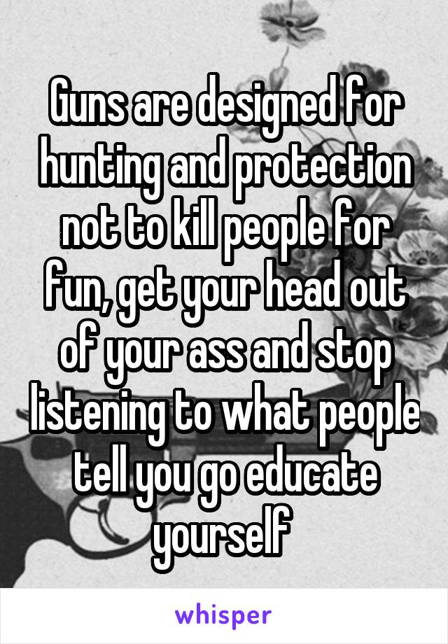 Guns are designed for hunting and protection not to kill people for fun, get your head out of your ass and stop listening to what people tell you go educate yourself 