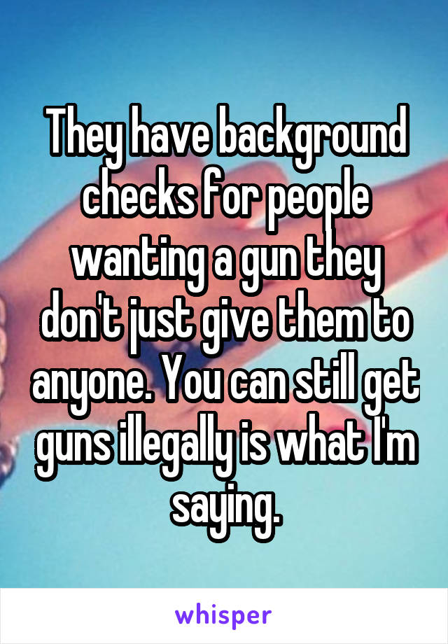 They have background checks for people wanting a gun they don't just give them to anyone. You can still get guns illegally is what I'm saying.