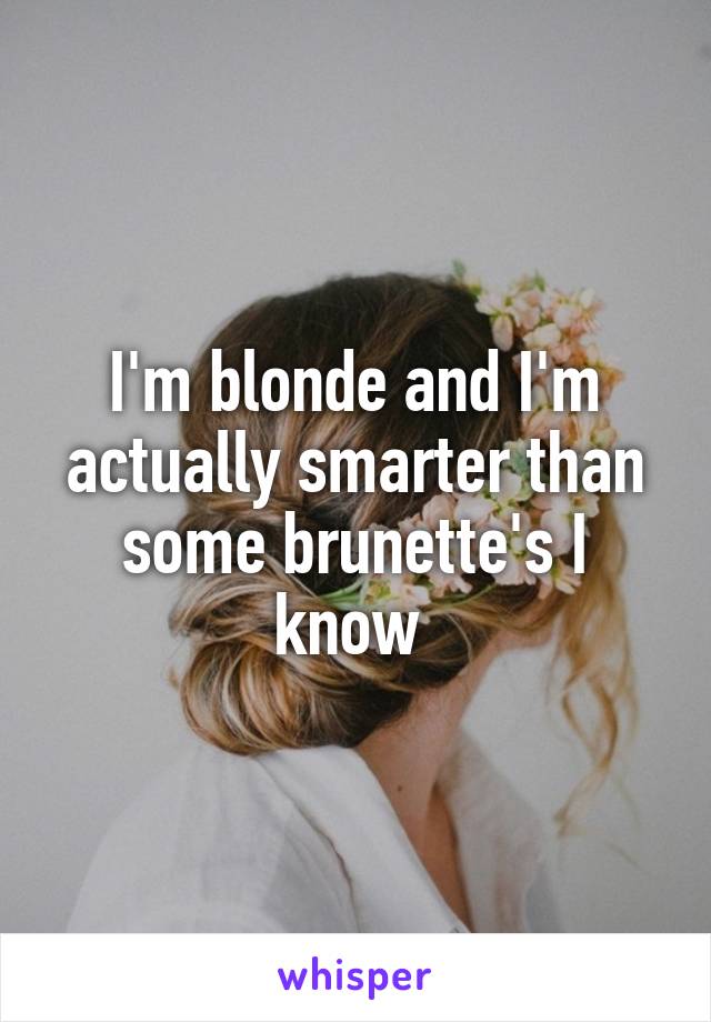 I'm blonde and I'm actually smarter than some brunette's I know 