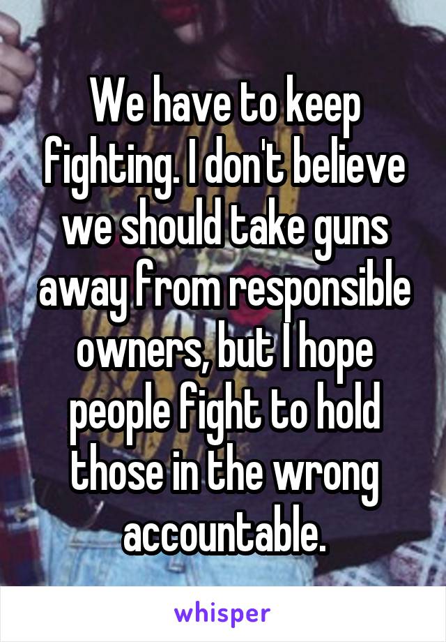 We have to keep fighting. I don't believe we should take guns away from responsible owners, but I hope people fight to hold those in the wrong accountable.