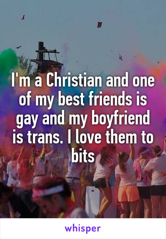 I'm a Christian and one of my best friends is gay and my boyfriend is trans. I love them to bits