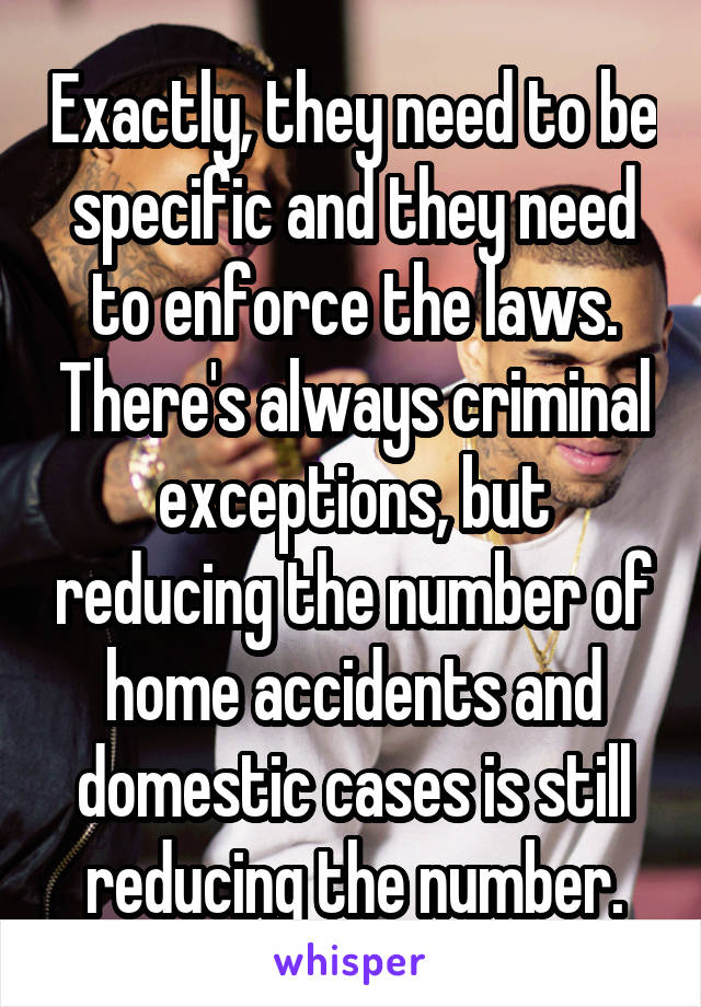 Exactly, they need to be specific and they need to enforce the laws. There's always criminal exceptions, but reducing the number of home accidents and domestic cases is still reducing the number.