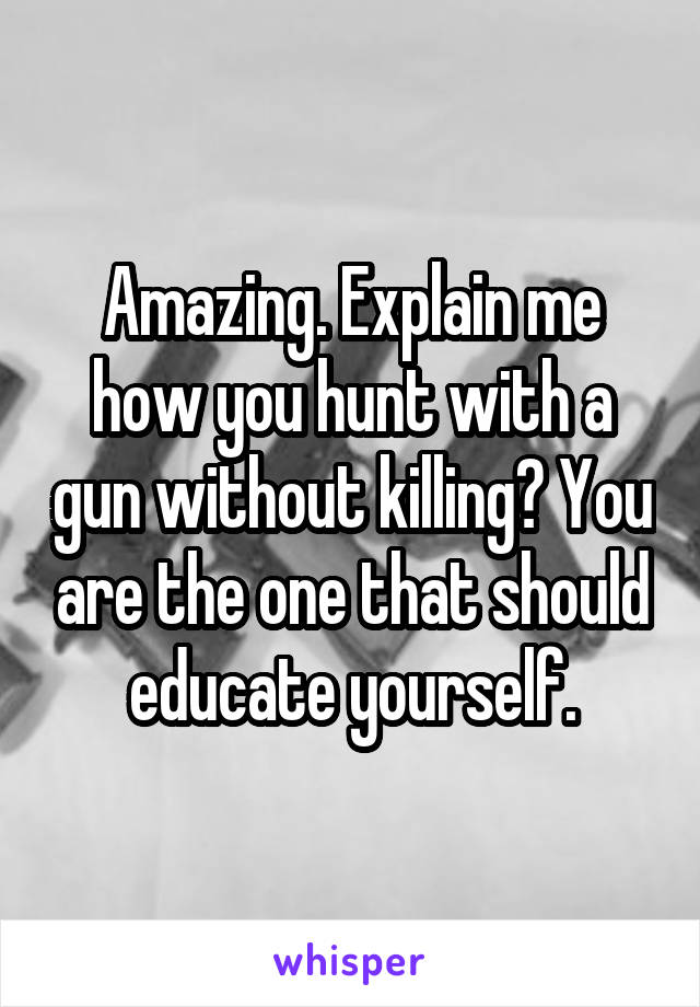 Amazing. Explain me how you hunt with a gun without killing? You are the one that should educate yourself.