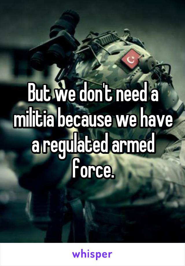 But we don't need a militia because we have a regulated armed force.