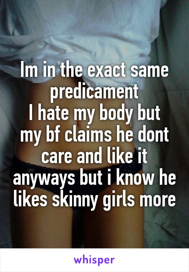 Im in the exact same predicament
I hate my body but my bf claims he dont care and like it anyways but i know he likes skinny girls more