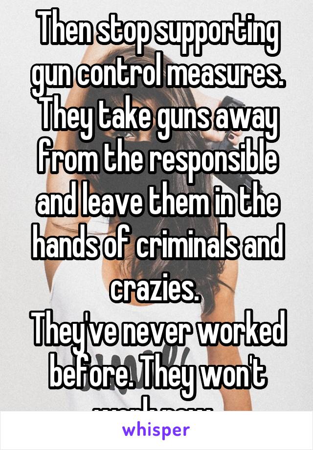 Then stop supporting gun control measures. They take guns away from the responsible and leave them in the hands of criminals and crazies. 
They've never worked before. They won't work now. 