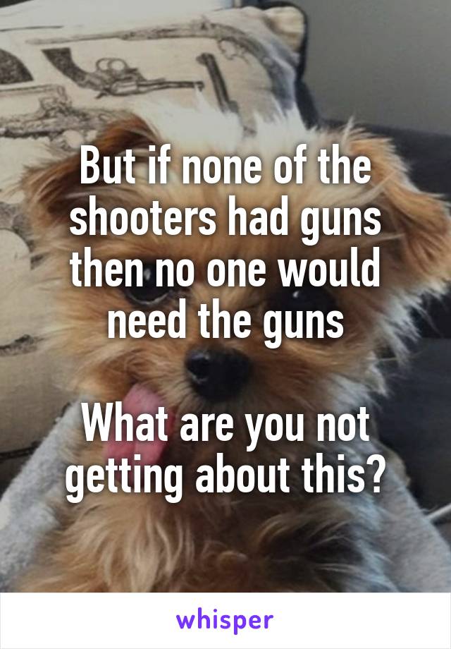 But if none of the shooters had guns then no one would need the guns

What are you not getting about this?