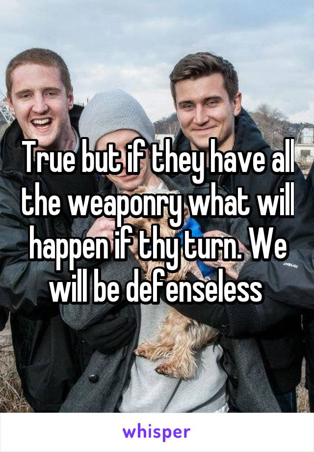 True but if they have all the weaponry what will happen if thy turn. We will be defenseless 