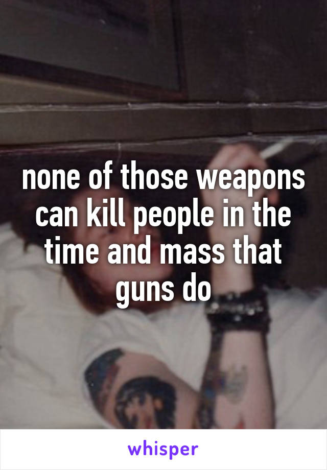 none of those weapons can kill people in the time and mass that guns do