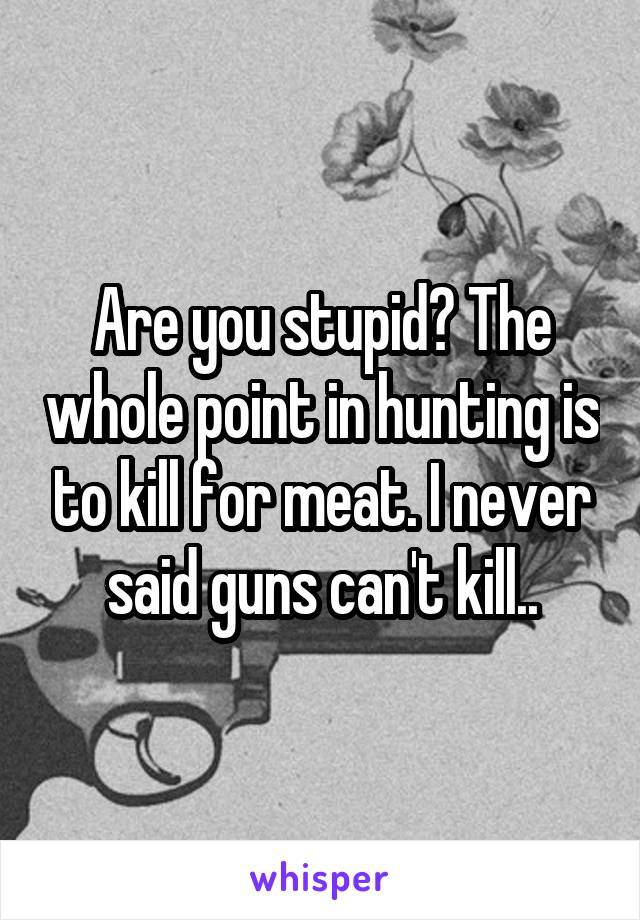 Are you stupid? The whole point in hunting is to kill for meat. I never said guns can't kill..