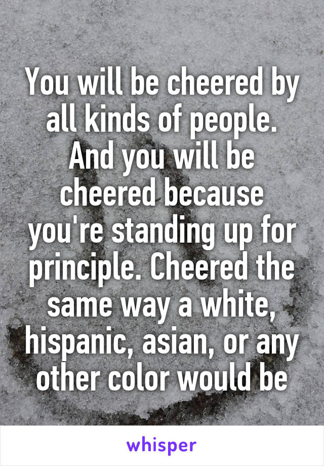 You will be cheered by all kinds of people. And you will be cheered because you're standing up for principle. Cheered the same way a white, hispanic, asian, or any other color would be