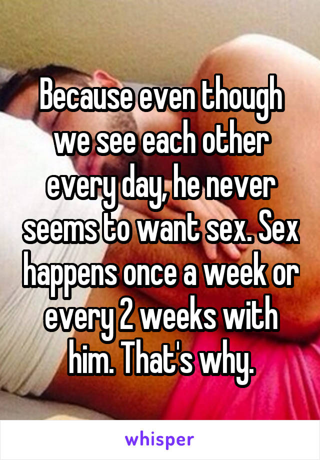 Because even though we see each other every day, he never seems to want sex. Sex happens once a week or every 2 weeks with him. That's why.