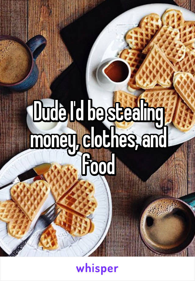 Dude I'd be stealing money, clothes, and food